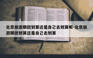 北京旅游跟团划算还是自己去划算呢-北京旅游跟团划算还是自己去划算