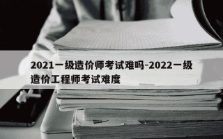 2021一级造价师考试难吗-2022一级造价工程师考试难度