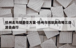杭州去乌镇最佳方案-杭州乌镇旅游攻略三日游自由行