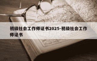 初级社会工作师证书2025-初级社会工作师证书