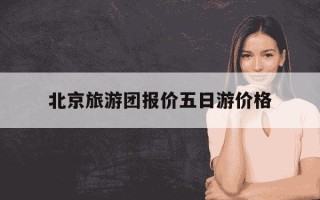 北京旅游团报价五日游价格-北京旅游团报价五日游价格老年人限龄多少