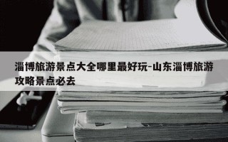 淄博旅游景点大全哪里最好玩-山东淄博旅游攻略景点必去