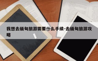 我想去缅甸旅游需要什么手续-去缅甸旅游攻略