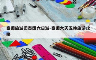 泰国旅游团泰国六日游-泰国六天五晚旅游攻略