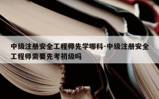 中级注册安全工程师先学哪科-中级注册安全工程师需要先考初级吗