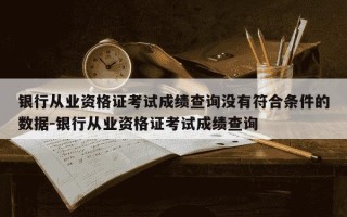 银行从业资格证考试成绩查询没有符合条件的数据-银行从业资格证考试成绩查询