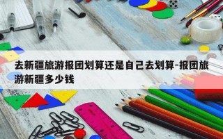 去新疆旅游报团划算还是自己去划算-报团旅游新疆多少钱