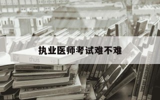 执业医师考试难不难-执业医师证含金量高吗