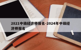 2821中级经济师报名-2024年中级经济师报名