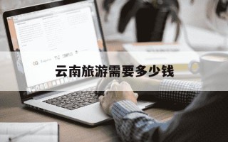 云南旅游需要多少钱-云南旅游需要多少钱两个人