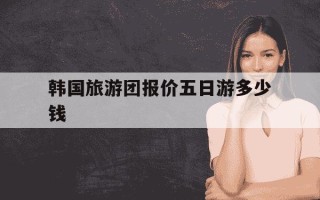 韩国旅游团报价五日游多少钱-韩国旅游团报价五日游多少钱桂林山水