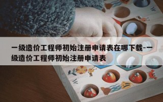 一级造价工程师初始注册申请表在哪下载-一级造价工程师初始注册申请表