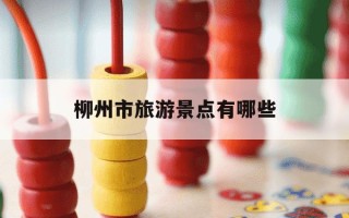 柳州市旅游景点有哪些-柳州市旅游景点有哪些免费开放