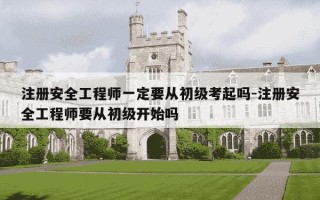 注册安全工程师一定要从初级考起吗-注册安全工程师要从初级开始吗