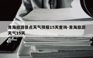 青海旅游景点天气预报15天查询-青海旅游天气15天