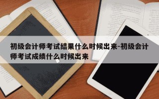 初级会计师考试结果什么时候出来-初级会计师考试成绩什么时候出来