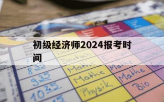 初级经济师2024报考时间-初级经济师2020年报名时间