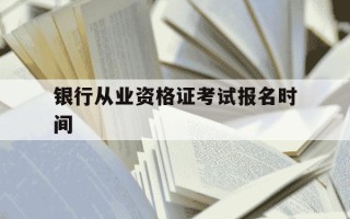 银行从业资格证考试报名时间-银行资格证考试报名