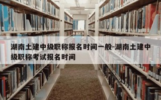 湖南土建中级职称报名时间一般-湖南土建中级职称考试报名时间