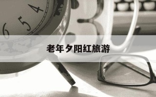 老年夕阳红旅游-2021年夕阳红旅游