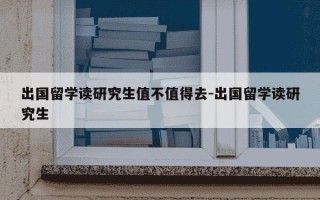出国留学读研究生值不值得去-出国留学读研究生