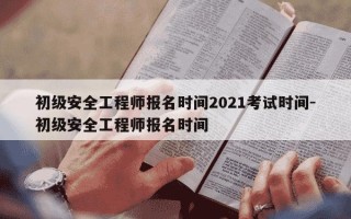 初级安全工程师报名时间2021考试时间-初级安全工程师报名时间