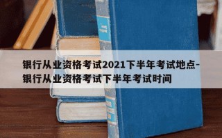 银行从业资格考试2021下半年考试地点-银行从业资格考试下半年考试时间