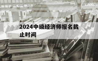 2024中级经济师报名截止时间-2021年中级经济师报名截止日期