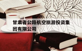 甘肃省公路航空旅游投资集团有限公司-甘肃省公路航空旅游投资集团有限公司是国企吗