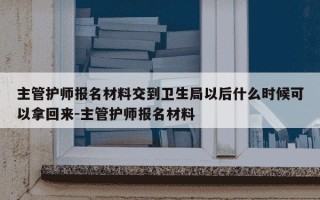 主管护师报名材料交到卫生局以后什么时候可以拿回来-主管护师报名材料