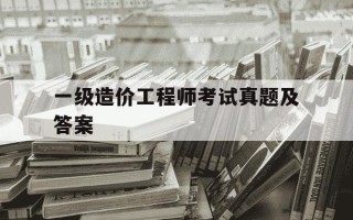 一级造价工程师考试真题及答案-一级造价工程师真题解析
