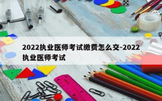 2022执业医师考试缴费怎么交-2022执业医师考试