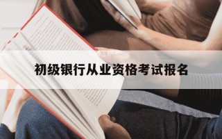 初级银行从业资格考试报名-银行初级从业资格证报名时间