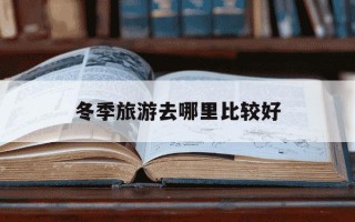 冬季旅游去哪里比较好-冬季旅游好去处