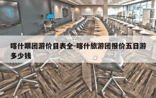 喀什跟团游价目表全-喀什旅游团报价五日游多少钱