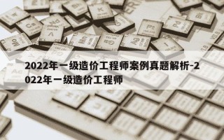 2022年一级造价工程师案例真题解析-2022年一级造价工程师