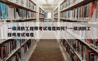 一级消防工程师考试难度如何?-一级消防工程师考试难度