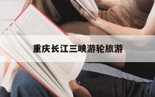 重庆长江三峡游轮旅游-重庆长江三峡游轮旅游攻略