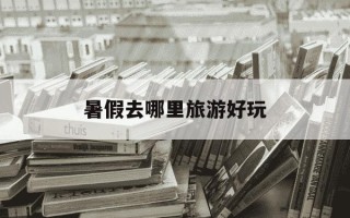暑假去哪里旅游好玩-暑假去哪里旅游好玩又省钱
