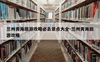 兰州青海旅游攻略必去景点大全-兰州青海旅游攻略