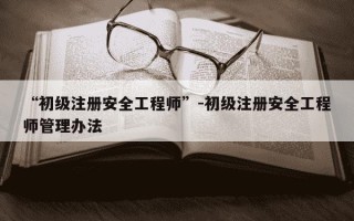 “初级注册安全工程师”-初级注册安全工程师管理办法