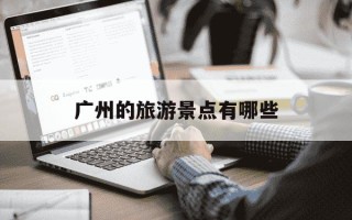 广州的旅游景点有哪些-广州的旅游景点有哪些最出名