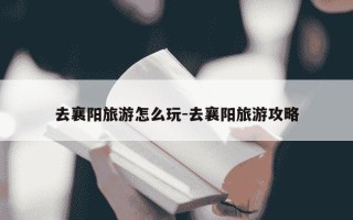 去襄阳旅游怎么玩-去襄阳旅游攻略