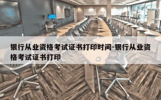 银行从业资格考试证书打印时间-银行从业资格考试证书打印
