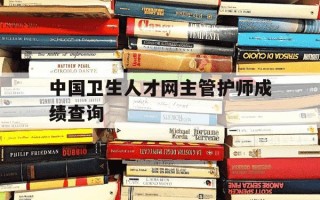 中国卫生人才网主管护师成绩查询-中国卫生人才网主管护师成绩查询时间