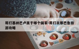 哥打基纳巴卢属于哪个国家-哥打京那巴鲁旅游攻略