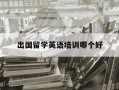 出国留学英语培训哪个好-出国留学英语培训机构 哪个英语培训机构好