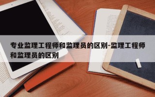 专业监理工程师和监理员的区别-监理工程师和监理员的区别