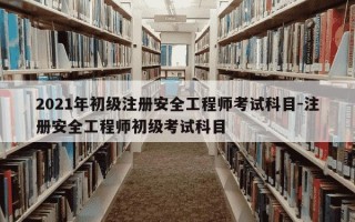 2021年初级注册安全工程师考试科目-注册安全工程师初级考试科目
