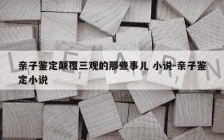 亲子鉴定颠覆三观的那些事儿 小说-亲子鉴定小说